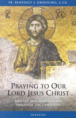 Praying to Our Lord Jesus Christ: Prayers and Meditations Through the Centuries by Benedict J. Groeschel