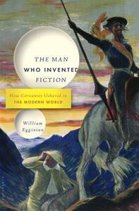 The Man Who Invented Fiction: How Cervantes Ushered in the Modern World by William Egginton