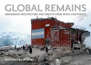 Global Remains: Abandoned Architecture and Objects from Seven Continents by Michael Clinton