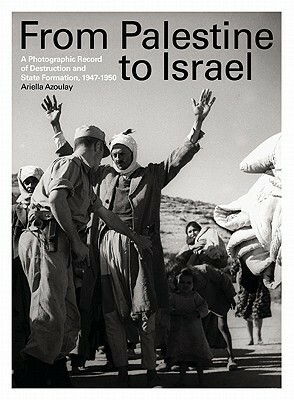 From Palestine to Israel: A Photographic Record of Destruction and State Formation, 1947-1950 by Ariella Aïsha Azoulay