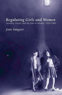 Regulating Girls and Women: Sexuality, Family, and the Law in Ontario, 1920-1960 by Joan Sangster