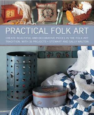 Practical Folk Art: Create Beautiful and Decorative Pieces in the Folk Art Tradition, with 35 Projects by Stewart And Sally Walton