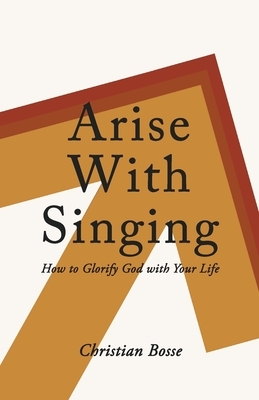 Arise With Singing: How to Glorify God with Your Life by Christian Bosse