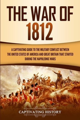 The War of 1812: A Captivating Guide to the Military Conflict between the United States of America and Great Britain That Started durin by Captivating History