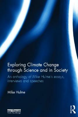 Exploring Climate Change Through Science and in Society: An Anthology of Mike Hulme's Essays, Interviews and Speeches by Mike Hulme