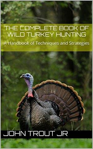 The Complete Book of Wild Turkey Hunting: A Handbook of Techniques and Strategies by John Trout Jr.