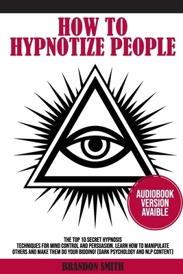How to Hypnotize People: The Top 10 Secret Hypnosis Techniques for Mind Control and Persuasion. Learn How to Manipulate Others and Make Them Do by Brandon Smith