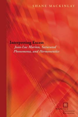 Interpreting Excess: Jean-Luc Marion, Saturated Phenomena, and Hermeneutics by Shane Mackinlay