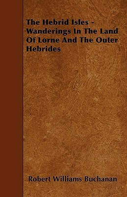 The Hebrid Isles - Wanderings In The Land Of Lorne And The Outer Hebrides by Robert Williams Buchanan