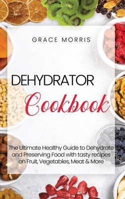 Dehydrator Cookbook: The Ultimate Healthy Guide to Dehydrate and Preserving Food with tasty recipes on Fruit, Vegetables, Meat & More by Grace Morris