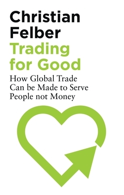 Trading for Good: How Global Trade Can Be Made to Serve People Not Money by Christian Felber