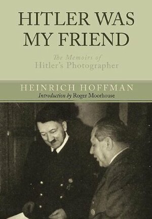 Hitler Was My Friend: The Memoirs of Hitler's Photographer by Roger Moorhouse, Heinrich Hoffmann