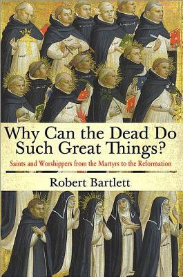 Why Can the Dead Do Such Great Things? Saints and Worshippers from the Martyrs to the Reformation by Robert Bartlett