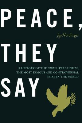 Peace, They Say: A History of the Nobel Peace Prize, the Most Famous and Controversial Prize in the World by Jay Nordlinger
