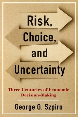 Risk, Choice, and Uncertainty: Three Centuries of Economic Decision-Making by George G. Szpiro