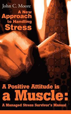 A Positive Attitude is a Muscle: A Managed Stress Survivor's Manual by John C. Moore