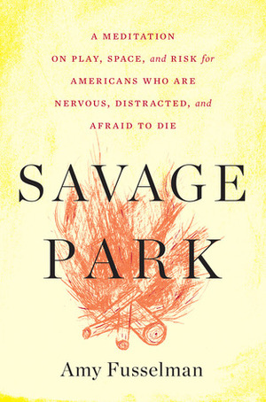Savage Park: A Meditation on Play, Space, and Risk for Americans Who Are Nervous, Distracted, and Afraid to Die by Amy Fusselman