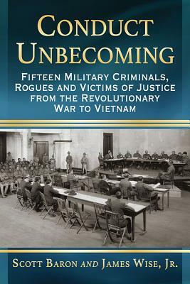 Conduct Unbecoming: Fifteen Military Criminals, Rogues and Victims of Justice from the Revolutionary War to Vietnam by James Wise Jr, Scott Baron