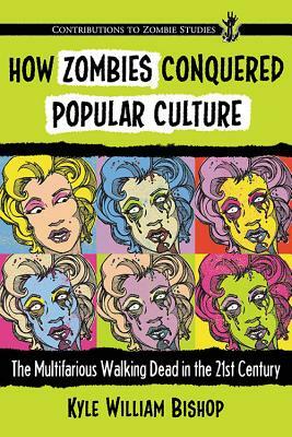 How Zombies Conquered Popular Culture: The Multifarious Walking Dead in the 21st Century by Kyle William Bishop