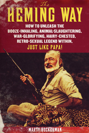 The Heming Way: How to Unleash the Booze-Inhaling, Animal-Slaughtering, War-Glorifying, Hairy-Chested Retro-Sexual Legend Within, Just Like Papa! by Marty Beckerman