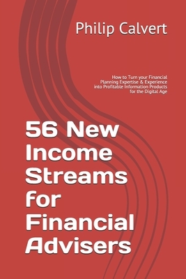 56 New Income Streams for Financial Advisers: How to Turn your Financial Planning Expertise & Experience into Profitable Information Products for the by Philip Calvert