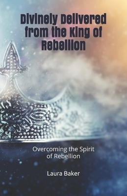 Divinely Delivered from the King of Rebellion: Overcoming the Spirit of Rebellion by Laura Baker