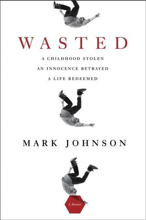 Wasted: A Childhood Stolen, An Innocence Betrayed, A Life Redeemed by Mark Johnson