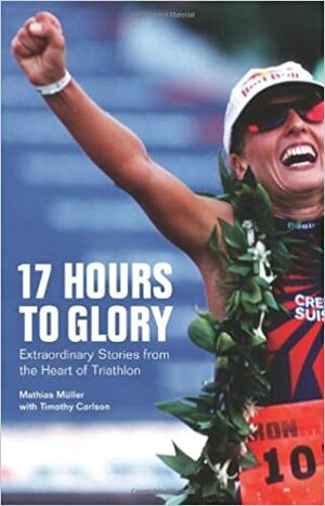 17 Hours to Glory: Extraordinary Stories from the Heart of Triathlon by Timothy Carlson, Mathias Müller