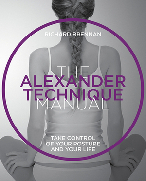 The Alexander Technique Manual: Take Control of Your Posture and Your Life by Richard Brennan