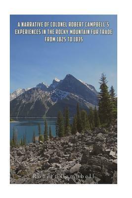 A Narrative of Colonel Robert Campbell's Experiences in the Rocky Mountain Fur Trade from 1825 to 1835 by Robert Campbell