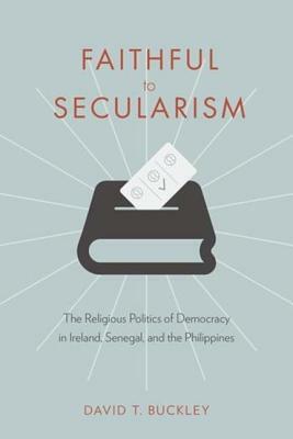 Faithful to Secularism: The Religious Politics of Democracy in Ireland, Senegal, and the Philippines by David Buckley