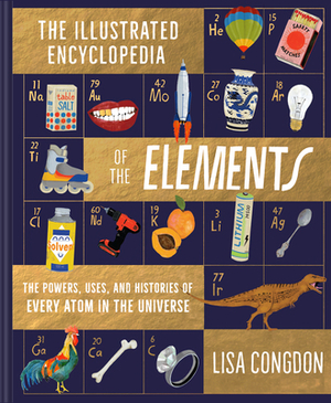 The Illustrated Encyclopedia of the Elements: The Powers, Uses, and Histories of Every Atom in the Universe by Lisa Congdon