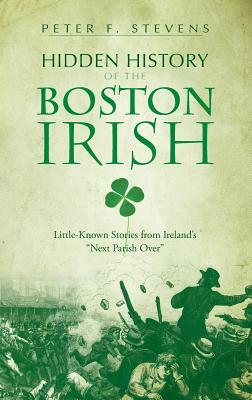 Hidden History of the Boston Irish: Little-Known Stories from Ireland's Next Parish Over by Peter F. Stevens