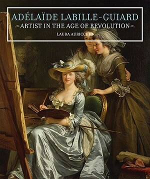 Adelaide Labille-Guiard: Artist in the Age of Revolution by Laura Auricchio