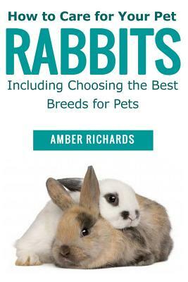 How to Care for Your Pet Rabbits: Including Choosing the Best Breeds for Pets by Amber Richards