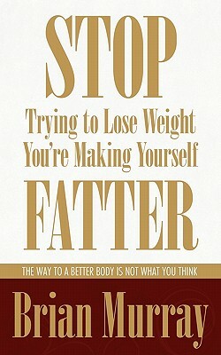 Stop Trying To Lose Weight -- You're Making Yourself Fatter: The Way To A Better Body Is Not What You Think by Brian Murray