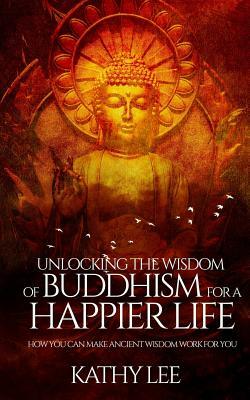 Unlocking the Wisdom of Buddhism for a Happier Life: How you can make ancient wisdom work for you by Kathy Lee