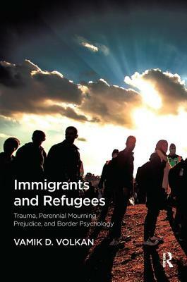 Immigrants and Refugees: Trauma, Perennial Mourning, Prejudice, and Border Psychology by Vamik D. Volkan