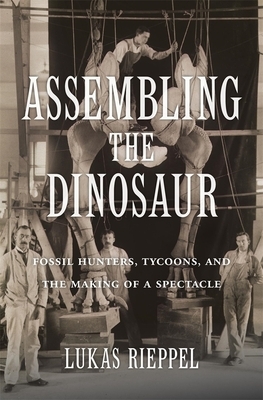Assembling the Dinosaur: Fossil Hunters, Tycoons, and the Making of a Spectacle by Lukas Rieppel