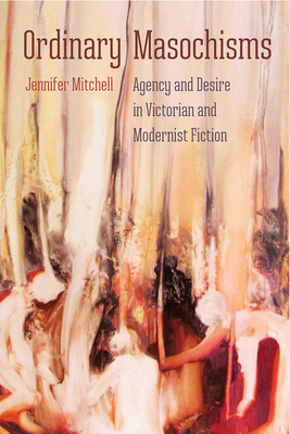 Ordinary Masochisms: Agency and Desire in Victorian and Modernist Fiction by Jennifer Mitchell