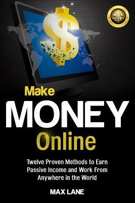 Make Money Online: Twelve Proven Methods to Earn Passive Income and Work From Anywhere in the World by Max Lane