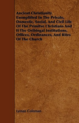 Ancient Christianity Exemplified In The Private, Domestic, Social, And Civil Life Of The Primitve Christians And If The Oribingal Institutions, Office by Lyman Coleman