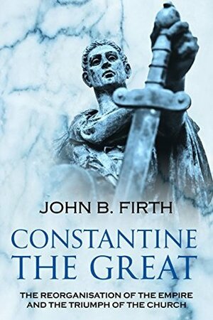 Constantine the Great: The Reorganisation of the Empire and the Triumph of the Church by John B. Firth