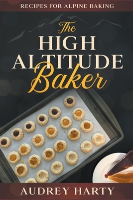 The High Altitude Baker: Recipes for Alpine Baking by Audrey Harty