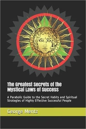 The Greatest Secrets of the Mystical Laws of Success: A Parabolic Guide to the Secret Habits and Spiritual Strategies of Highly Effective Successful People by George Mentz