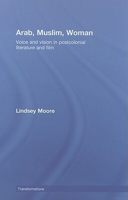 Arab, Muslim, Woman: Voice and Vision in Postcolonial Literature and Film by Lindsey Moore