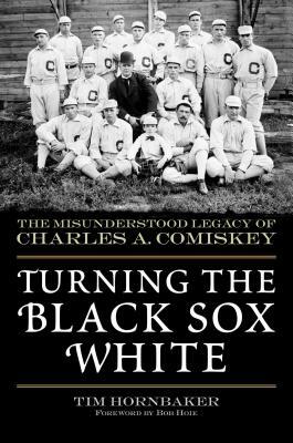 Turning the Black Sox White: The Misunderstood Legacy of Charles A. Comiskey by Tim Hornbaker