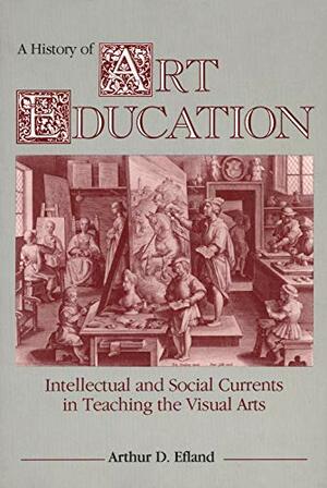 A History of Art Education: Intellectual and Social Currents in Teaching the Visual Arts by Arthur D. Efland