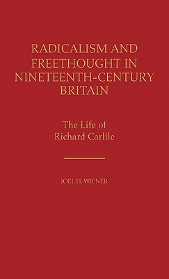 Radicalism and Freethought in Nineteenth-Century Britain: The Life of Richard Carlile by Joel H. Wiener