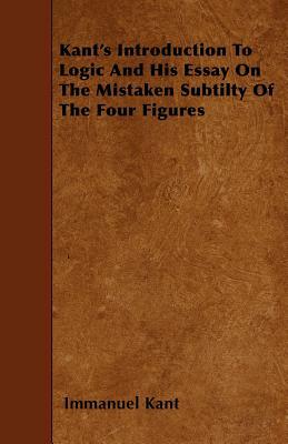 Kant's Introduction to Logic and His Essay on the Mistaken Subtilty of the Four Figures by Immanuel Kant